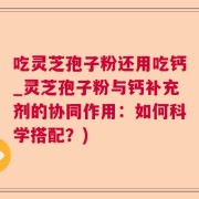 吃灵芝孢子粉还用吃钙_灵芝孢子粉与钙补充剂的协同作用：如何科学搭配？)