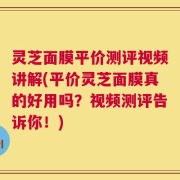 灵芝面膜平价测评视频讲解(平价灵芝面膜真的好用吗？视频测评告诉你！)