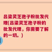 吕梁灵芝孢子粉批发代理(吕梁灵芝孢子粉的批发代理，你需要了解的一切。)