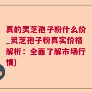 真的灵芝孢子粉什么价_灵芝孢子粉真实价格解析：全面了解市场行情)