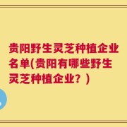 贵阳野生灵芝种植企业名单(贵阳有哪些野生灵芝种植企业？)