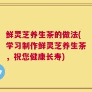 鲜灵芝养生茶的做法(学习制作鲜灵芝养生茶，祝您健康长寿)