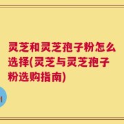 灵芝和灵芝孢子粉怎么选择(灵芝与灵芝孢子粉选购指南)