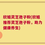 欣姐灵芝孢子粉(欣姐推荐灵芝孢子粉，助力健康养生)