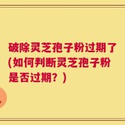 破除灵芝孢子粉过期了(如何判断灵芝孢子粉是否过期？)