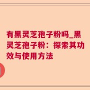 有黑灵芝孢子粉吗_黑灵芝孢子粉：探索其功效与使用方法