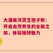 大蒲柴河灵芝孢子粉：开启自然养生的全新之旅，体验独特魅力