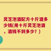 灵芝泡酒配方十斤酒多少钱(用十斤灵芝泡酒，酒钱不到多少？)
