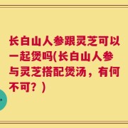 长白山人参跟灵芝可以一起煲吗(长白山人参与灵芝搭配煲汤，有何不可？)