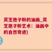 灵芝孢子粉的油画_灵芝孢子粉艺术：油画中的自然奇迹)