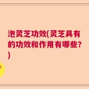 泡灵芝功效(灵芝具有的功效和作用有哪些？)