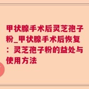 甲状腺手术后灵芝孢子粉_甲状腺手术后恢复：灵芝孢子粉的益处与使用方法