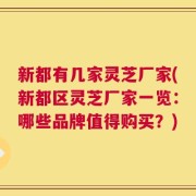 新都有几家灵芝厂家(新都区灵芝厂家一览：哪些品牌值得购买？)