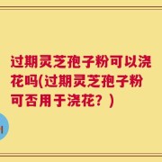 过期灵芝孢子粉可以浇花吗(过期灵芝孢子粉可否用于浇花？)