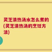 灵芝清热汤水怎么煮的(灵芝清热汤的烹饪方法)