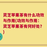 灵芝苹果茶有什么功效与作用(功效与作用：灵芝苹果茶有何好处？)