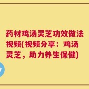 药材鸡汤灵芝功效做法视频(视频分享：鸡汤灵芝，助力养生保健)