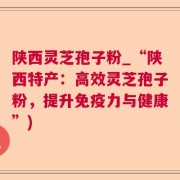 陕西灵芝孢子粉_“陕西特产：高效灵芝孢子粉，提升免疫力与健康”)