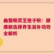曲黎敏灵芝孢子粉：健康新选择养生滋补功效全解析