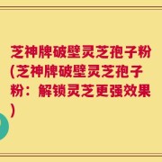 芝神牌破壁灵芝孢子粉(芝神牌破壁灵芝孢子粉：解锁灵芝更强效果)