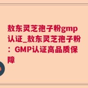 敖东灵芝孢子粉gmp认证_敖东灵芝孢子粉：GMP认证高品质保障