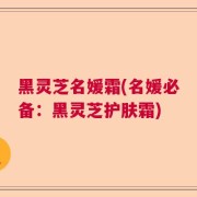 黑灵芝名媛霜(名媛必备:黑灵芝护肤霜)