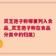 灵芝孢子粉哪里列入食品_灵芝孢子粉在食品分类中的归属)
