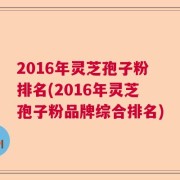 2016年灵芝孢子粉排名(2016年灵芝孢子粉品牌综合排名)