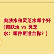 爽肤水和灵芝水哪个好(爽肤水 vs 灵芝水：哪种更适合你？)