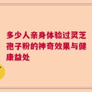 多少人亲身体验过灵芝孢子粉的神奇效果与健康益处