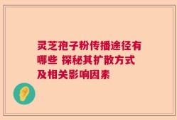 灵芝孢子粉传播途径有哪些 探秘其扩散方式及相关影响因素