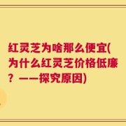 红灵芝为啥那么便宜(为什么红灵芝价格低廉？——探究原因)