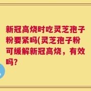 新冠高烧时吃灵芝孢子粉要紧吗(灵芝孢子粉可缓解新冠高烧，有效吗？