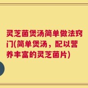 灵芝菌煲汤简单做法窍门(简单煲汤，配以营养丰富的灵芝菌片)