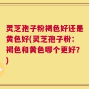 灵芝孢子粉褐色好还是黄色好(灵芝孢子粉：褐色和黄色哪个更好？)
