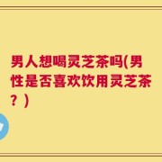 男人想喝灵芝茶吗(男性是否喜欢饮用灵芝茶？)