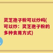 灵芝孢子粉可以炒吗(可以炒：灵芝孢子粉的多种食用方式)