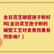 金日灵芝破壁孢子粉好吗(金日灵芝孢子粉的破壁工艺对食用效果有何影响？)