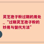 灵芝孢子粉过期的用处_“过期灵芝孢子粉的妙用与替代方法”