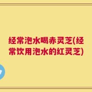 经常泡水喝赤灵芝(经常饮用泡水的红灵芝)