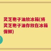 灵芝袍子油放冰箱(将灵芝袍子油存放在冰箱保鲜)