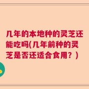 几年的本地种的灵芝还能吃吗(几年前种的灵芝是否还适合食用？)