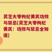 灵芝大枣枸杞黄芪功效与禁忌(灵芝大枣枸杞黄芪：功效与禁忌全知道)