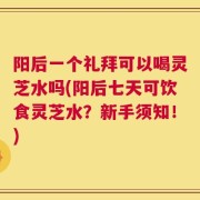 阳后一个礼拜可以喝灵芝水吗(阳后七天可饮食灵芝水？新手须知！)