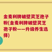 金麦利牌破壁灵芝孢子粉(金麦利牌破壁灵芝孢子粉——升级养生选择)