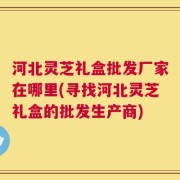 河北灵芝礼盒批发厂家在哪里(寻找河北灵芝礼盒的批发生产商)