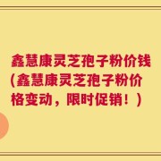 鑫慧康灵芝孢子粉价钱(鑫慧康灵芝孢子粉价格变动，限时促销！)