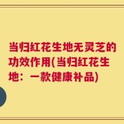 当归红花生地无灵芝的功效作用(当归红花生地：一款健康补品)