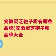 安徽灵芝孢子粉有哪些品牌(安徽灵芝孢子粉品牌大全