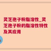 灵芝孢子粉脂溶性_灵芝孢子粉的脂溶性特性及其应用